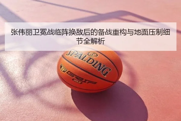 张伟丽卫冕战临阵换敌后的备战重构与地面压制细节全解析